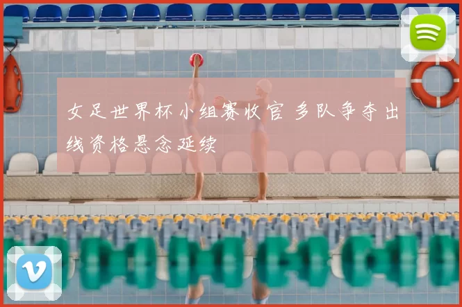 女足世界杯小组赛收官 多队争夺出线资格悬念延续