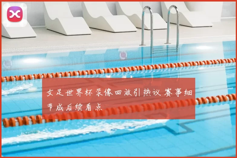 女足世界杯录像回放引热议 赛事细节成后续看点