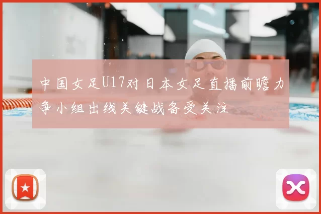 中国女足U17对日本女足直播前瞻力争小组出线关键战备受关注