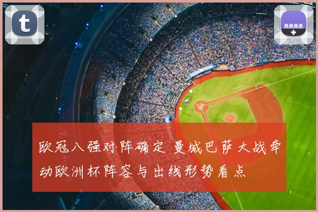 欧冠八强对阵确定 曼城巴萨大战牵动欧洲杯阵容与出线形势看点