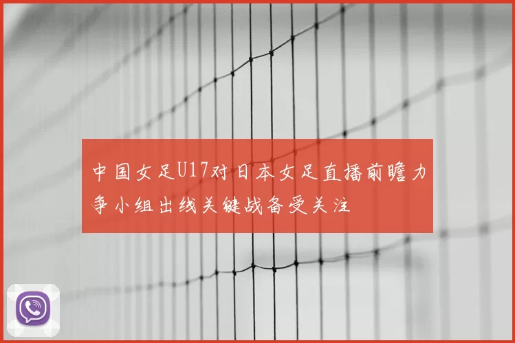 中国女足U17对日本女足直播前瞻力争小组出线关键战备受关注