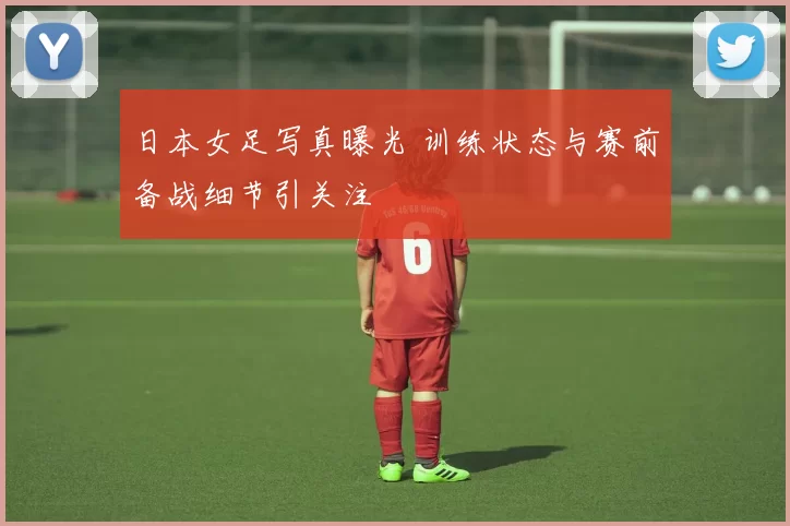 日本女足写真曝光 训练状态与赛前备战细节引关注