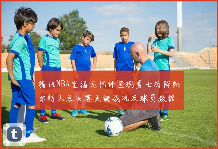 腾讯NBA直播无插件呈现勇士对阵凯尔特人总决赛关键战况及球员数据统计