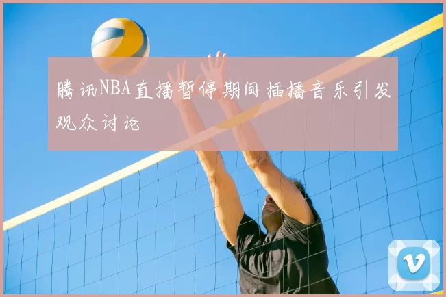 腾讯NBA直播暂停期间插播音乐引发观众讨论
