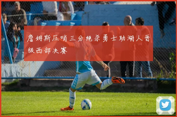 詹姆斯压哨三分绝杀勇士助湖人晋级西部决赛