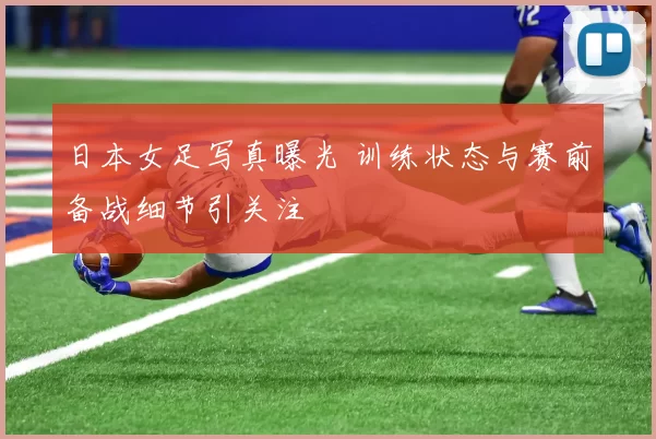 日本女足写真曝光 训练状态与赛前备战细节引关注