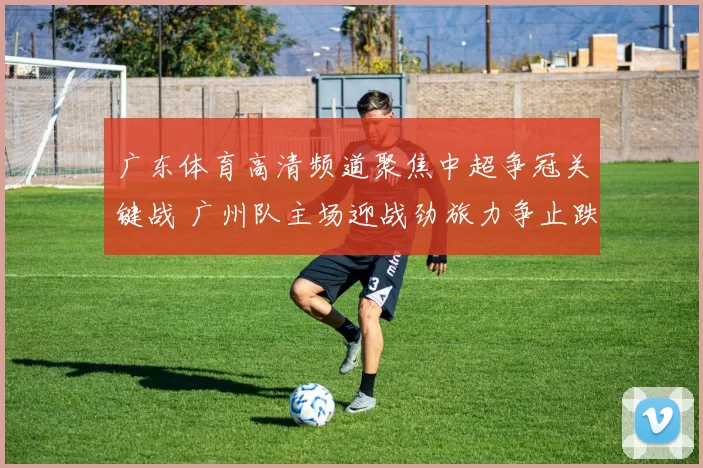 广东体育高清频道聚焦中超争冠关键战 广州队主场迎战劲旅力争止跌