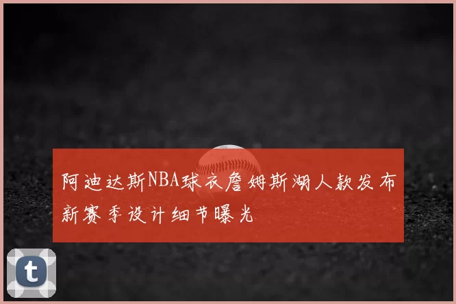 阿迪达斯NBA球衣詹姆斯湖人款发布新赛季设计细节曝光