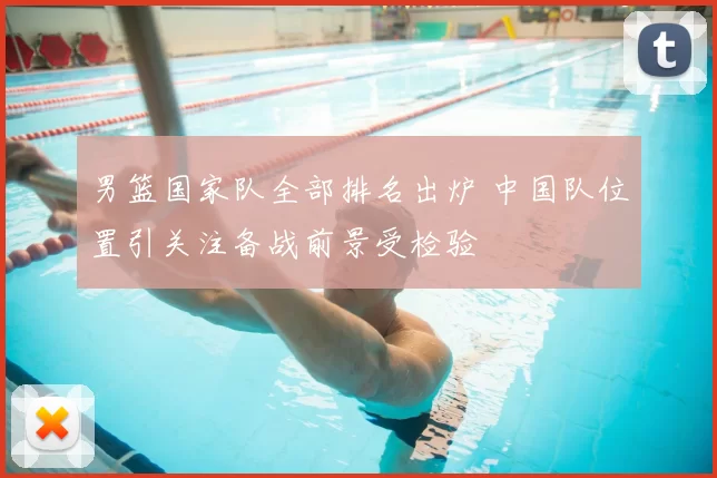 男篮国家队全部排名出炉 中国队位置引关注备战前景受检验