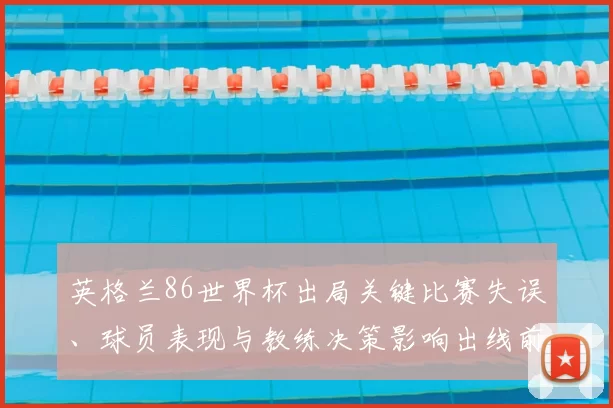 英格兰86世界杯出局关键比赛失误、球员表现与教练决策影响出线前景