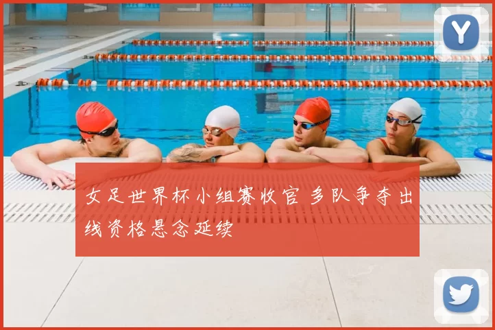 女足世界杯小组赛收官 多队争夺出线资格悬念延续