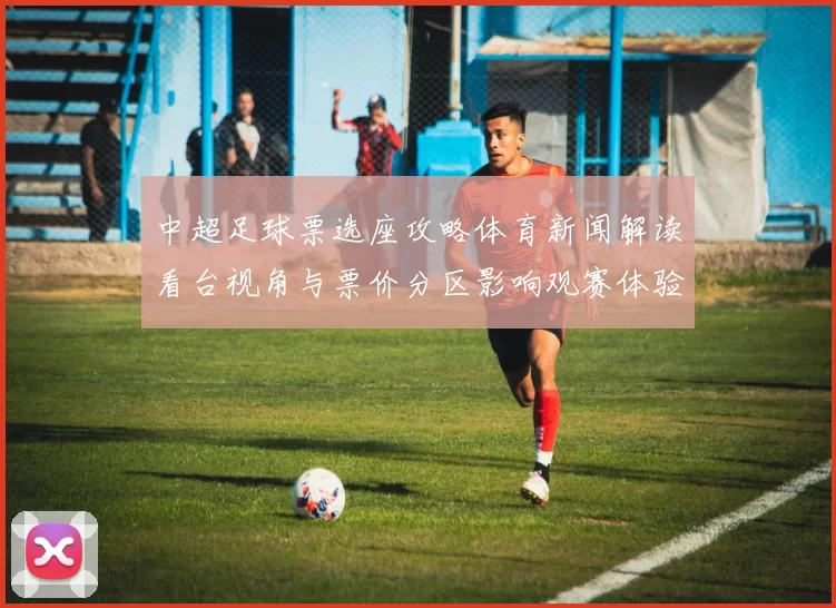 中超足球票选座攻略体育新闻解读看台视角与票价分区影响观赛体验