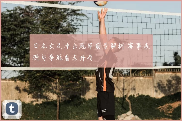 日本女足冲击冠军前景解析 赛事表现与争冠看点并存