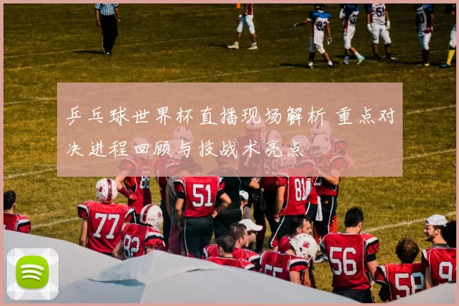 乒乓球世界杯直播现场解析 重点对决进程回顾与技战术亮点