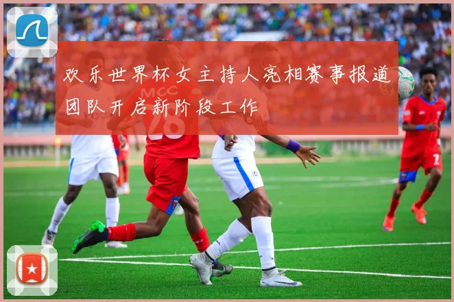 欢乐世界杯女主持人亮相赛事报道团队开启新阶段工作