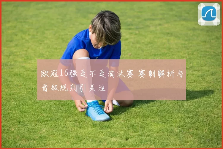 欧冠16强是不是淘汰赛 赛制解析与晋级规则引关注