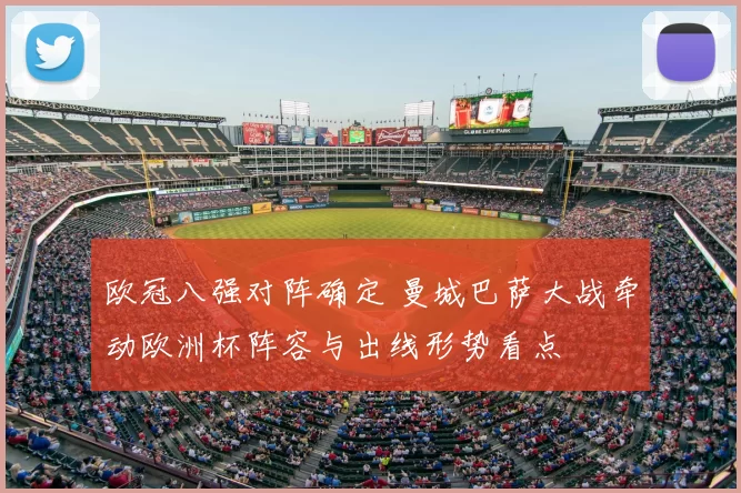 欧冠八强对阵确定 曼城巴萨大战牵动欧洲杯阵容与出线形势看点