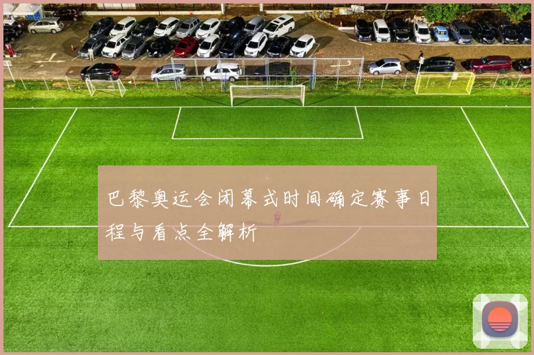 巴黎奥运会闭幕式时间确定赛事日程与看点全解析