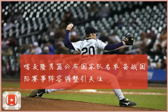 喀麦隆男篮公布国家队名单 备战国际赛事阵容调整引关注